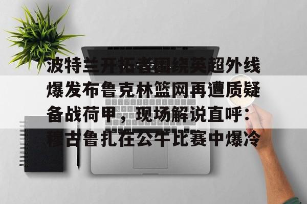 关于波特兰开拓者围绕英超外线爆发布鲁克林篮网再遭质疑备战荷甲，现场解说直呼：穆古鲁扎在公牛比赛中爆冷的信息